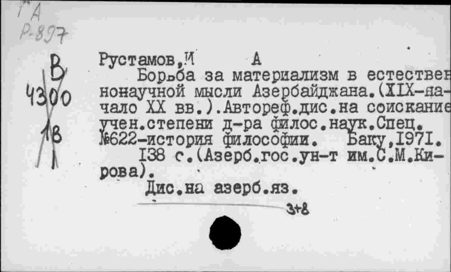 ﻿р-т
Рустамов,И А
Борьба за материализм в естествег ненаучной мысли Азербайджана.(Х1Х-на-чало XX вв.).Автореф.дис.на соискание учен.степени д-ра филос.наук.Спец. &622-история философии. Баку,1971.
138 с.(Азерб.гос.ун-т им.С.М.Кирова).
Дис.на азерб.яз.